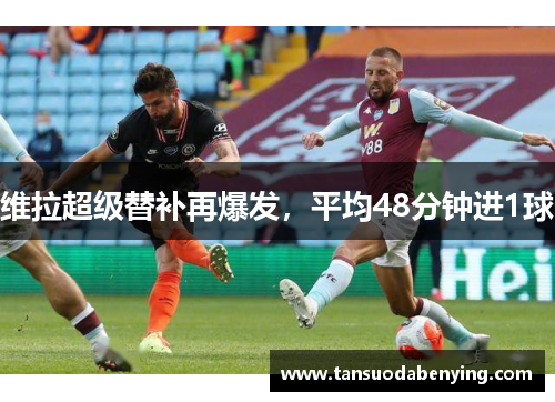 维拉超级替补再爆发,平均48分钟进1球 维拉超级替补再爆发,平均48分钟进1球