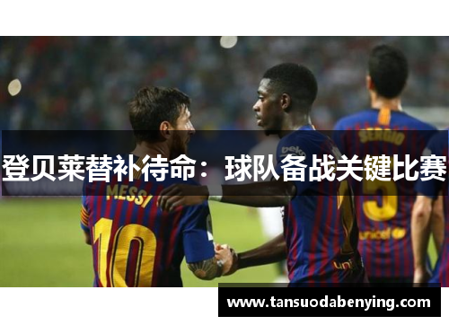 登贝莱替补待命:球队备战关键比赛 登贝莱替补待命:球队备战关键比赛
